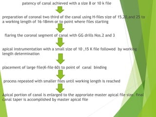 patency of canal achieved with a size 8 or 10 k file
preparation of coronal two third of the canal using H-files size of 15,20,and 25 to
a working length of 16-18mm or to point where files starting
flaring the coronal segment of canal with GG drills Nos.2 and 3
apical instrumentation with a small size of 10 ,15 K file followed by working
length determination
placement of large file(K-file 60) to point of canal binding
process repeated with smaller files until working length is reached
Apical portion of canal is enlarged to the approriate master apical file size. final
canal taper is accomplished by master apical file
 