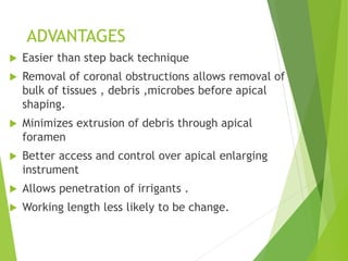 ADVANTAGES
 Easier than step back technique
 Removal of coronal obstructions allows removal of
bulk of tissues , debris ,microbes before apical
shaping.
 Minimizes extrusion of debris through apical
foramen
 Better access and control over apical enlarging
instrument
 Allows penetration of irrigants .
 Working length less likely to be change.
 
