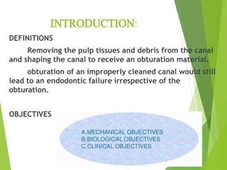 INTRODUCTION:
DEFINITIONS
Removing the pulp tissues and debris from the canal
and shaping the canal to receive an obturation material.
obturation of an improperly cleaned canal would still
lead to an endodontic failure irrespective of the
obturation.
OBJECTIVES
 