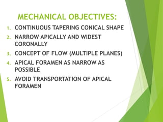 MECHANICAL OBJECTIVES:
1. CONTINUOUS TAPERING CONICAL SHAPE
2. NARROW APICALLY AND WIDEST
CORONALLY
3. CONCEPT OF FLOW (MULTIPLE PLANES)
4. APICAL FORAMEN AS NARROW AS
POSSIBLE
5. AVOID TRANSPORTATION OF APICAL
FORAMEN
 