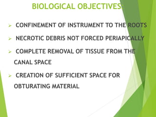 BIOLOGICAL OBJECTIVES:
 CONFINEMENT OF INSTRUMENT TO THE ROOTS
 NECROTIC DEBRIS NOT FORCED PERIAPICALLY
 COMPLETE REMOVAL OF TISSUE FROM THE
CANAL SPACE
 CREATION OF SUFFICIENT SPACE FOR
OBTURATING MATERIAL
 
