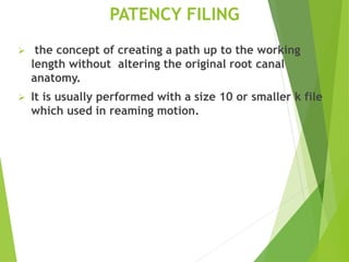 PATENCY FILING
 the concept of creating a path up to the working
length without altering the original root canal
anatomy.
 It is usually performed with a size 10 or smaller k file
which used in reaming motion.
 
