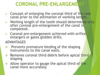 CORONAL PRE-ENLARGEMENT
 Concept of enlarging the coronal third of the root
canal prior to the estimation of working length.
 Working length of the tooth should determined only
after coronal pre-enlargement of the canal is
completed.
 Coronal pre-enlargement achieved with orifice
enlargers or gates glidden drills.
ADVANTAGES
 Prevents premature binding of the shaping
instruments to the canal walls.
 Removes coronal third debris before apical third
shaping
 Allow operator to gauge the apical third of the
canal more accurately.
 