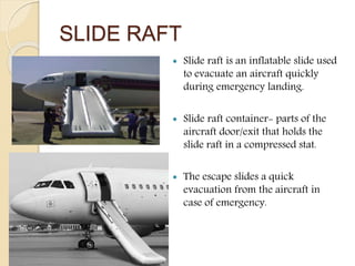 SLIDE RAFT
 Slide raft is an inflatable slide used
to evacuate an aircraft quickly
during emergency landing.
 Slide raft container- parts of the
aircraft door/exit that holds the
slide raft in a compressed stat.
 The escape slides a quick
evacuation from the aircraft in
case of emergency.
 