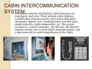 CABIN INTERCOMMUNICATION
SYSTEM The system controls and displays cabin functions for
passengers and crew. These include cabin lighting,
cockpit/cabin announcements, door status indication,
emergency signals, non –smoking/fasten seat belt signs,
smoke detectors, cabin temperature, etc. The system
consists of a central computer , the director, the director
interface board, one or more flight attendant panels and
a data network for audio transmission in the cabin.
 
