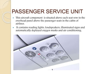 PASSENGER SERVICE UNIT
 This aircraft component is situated above each seat row in the
overhead panel above the passenger seats in the cabin of
airlines.
 It contains reading lights, loudspeakers, illuminated signs and
automatically deployed oxygen masks and air conditioning.
 