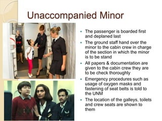 Unaccompanied Minor
 The passenger is boarded first
and deplaned last
 The ground staff hand over the
minor to the cabin crew in charge
of the section in which the minor
is to be stand
 All papers & documentation are
given to the cabin crew they are
to be check thoroughly
 Emergency procedures such as
usage of oxygen masks and
fastening of seat belts is told to
the UNM
 The location of the galleys, toilets
and crew seats are shown to
them
 