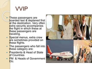VVIP
 These passengers are
boarded last & deplaned first
at the destination. Very often
extra security accompanies
the flight in which these at
these passengers are
traveling.
 Special menus, extra crew
are sometimes provided on
these flights.
 The passengers who fall into
these category are:
 Presidents & Head of State
of Countries
 PM & Heads of Government
Etc.
 