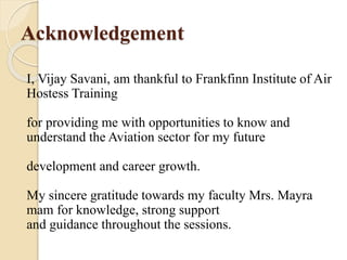 Acknowledgement
I, Vijay Savani, am thankful to Frankfinn Institute of Air
Hostess Training
for providing me with opportunities to know and
understand the Aviation sector for my future
development and career growth.
My sincere gratitude towards my faculty Mrs. Mayra
mam for knowledge, strong support
and guidance throughout the sessions.
 