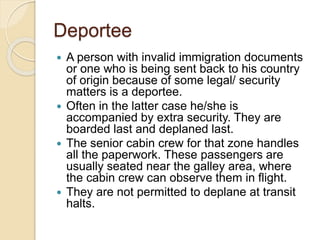 Deportee
 A person with invalid immigration documents
or one who is being sent back to his country
of origin because of some legal/ security
matters is a deportee.
 Often in the latter case he/she is
accompanied by extra security. They are
boarded last and deplaned last.
 The senior cabin crew for that zone handles
all the paperwork. These passengers are
usually seated near the galley area, where
the cabin crew can observe them in flight.
 They are not permitted to deplane at transit
halts.
 