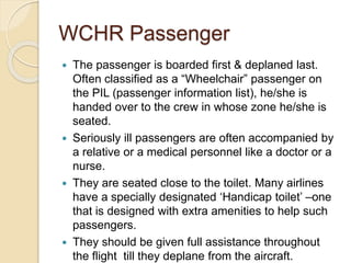 WCHR Passenger
 The passenger is boarded first & deplaned last.
Often classified as a “Wheelchair” passenger on
the PIL (passenger information list), he/she is
handed over to the crew in whose zone he/she is
seated.
 Seriously ill passengers are often accompanied by
a relative or a medical personnel like a doctor or a
nurse.
 They are seated close to the toilet. Many airlines
have a specially designated ‘Handicap toilet’ –one
that is designed with extra amenities to help such
passengers.
 They should be given full assistance throughout
the flight till they deplane from the aircraft.
 