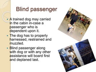 Blind passenger
 A trained dog may carried
in the cabin in-case a
passenger who is
dependent upon it.
 The dog has to properly
harnessed, restrained and
muzzled.
 Blind passenger along
with dog or with any other
assistance will board first
and deplaned last.
 