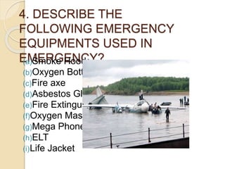 4. DESCRIBE THE
FOLLOWING EMERGENCY
EQUIPMENTS USED IN
EMERGENCY?(a)Smoke Hood
(b)Oxygen Bottle
(c)Fire axe
(d)Asbestos Gloves
(e)Fire Extinguisher
(f)Oxygen Mask
(g)Mega Phone
(h)ELT
(i)Life Jacket
 