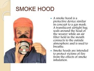 SMOKE HOOD
 A smoke hood is a
protective device similar
in concept to a gas mask.
A translucent airtight bag
seals around the head of
the wearer while an air
filter held in the mouth
connects to the outside
atmosphere and is used to
breathe.
 Smoke hoods are intended
to protect victims of fire
from the effects of smoke
inhalation.
 