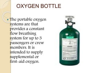 OXYGEN BOTTLE
 The portable oxygen
systems are that
provides a constant
flow breathing
system for up to 3
passengers or crew
members. It is
intended to supply
supplemental or
first-aid oxygen.
 