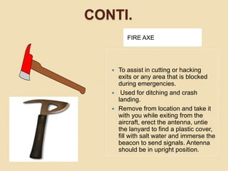 CONTI.
FIRE AXE
 To assist in cutting or hacking
exits or any area that is blocked
during emergencies.
 Used for ditching and crash
landing.
 Remove from location and take it
with you while exiting from the
aircraft, erect the antenna, untie
the lanyard to find a plastic cover,
fill with salt water and immerse the
beacon to send signals. Antenna
should be in upright position.
 