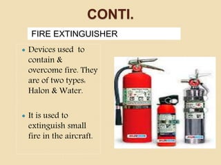 CONTI.
FIRE EXTINGUISHER
 Devices used to
contain &
overcome fire. They
are of two types:
Halon & Water.
 It is used to
extinguish small
fire in the aircraft.
 