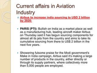 Current affairs in Aviation
Industry
 Airbus to increase india sourcing to USD 2 billion
by 2020:
 PARIS (PTI): Bullish on India as a market place as well
as a manufacturing hub, leading aircraft maker Airbus
on Thursday said it has begun sourcing components for
almost all its jets from the country and aims to take its
cumulative sourcing from there to US$ 2 billion in the
next five years.
 Showering fulsome praise for the Modi government's
Make in India campaign, Airbus said it's making a large
number of products in the country, either directly or
through its supply partners, where collectively more
than 5,000 people are employed.
 