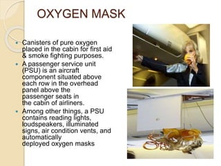 OXYGEN MASK
 Canisters of pure oxygen
placed in the cabin for first aid
& smoke fighting purposes.
 A passenger service unit
(PSU) is an aircraft
component situated above
each row in the overhead
panel above the
passenger seats in
the cabin of airliners.
 Among other things, a PSU
contains reading lights,
loudspeakers, illuminated
signs, air condition vents, and
automatically
deployed oxygen masks
 