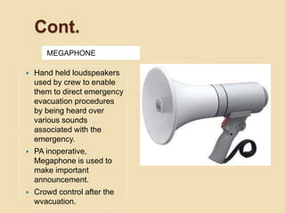 Cont.
MEGAPHONE
 Hand held loudspeakers
used by crew to enable
them to direct emergency
evacuation procedures
by being heard over
various sounds
associated with the
emergency.
 PA inoperative,
Megaphone is used to
make important
announcement.
 Crowd control after the
wvacuation.
 