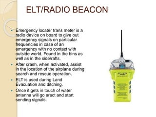 ELT/RADIO BEACON
 Emergency locater trans meter is a
radio device on board to give out
emergency signals on particular
frequencies in case of an
emergency with no contact with
outside world. Found in the bins as
well as in the side/rafts.
 After crash, when activated, assist
in the location of the airplane during
search and rescue operation.
 ELT is used during Land
Evacuation and ditching.
 Once it gets in touch of water
antenna will go erect and start
sending signals.
 