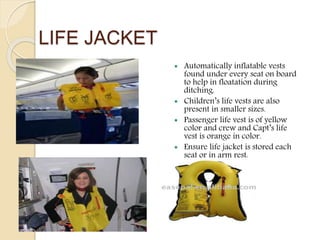 LIFE JACKET
 Automatically inflatable vests
found under every seat on board
to help in floatation during
ditching.
 Children’s life vests are also
present in smaller sizes.
 Passenger life vest is of yellow
color and crew and Capt’s life
vest is orange in color.
 Ensure life jacket is stored each
seat or in arm rest.
 