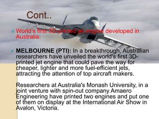 Cont..
World’s first 3D-printed jet engine developed in
Australia:
 MELBOURNE (PTI): In a breakthrough, Australian
researchers have unveiled the world's first 3D-
printed jet engine that could pave the way for
cheaper, lighter and more fuel-efficient jets,
attracting the attention of top aircraft makers.
Researchers at Australia's Monash University, in a
joint venture with spin-out company Amaero
Engineering have printed two engines and put one
of them on display at the International Air Show in
Avalon, Victoria.
 