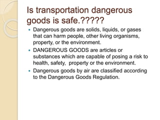 Is transportation dangerous
goods is safe.?????
 Dangerous goods are solids, liquids, or gases
that can harm people, other living organisms,
property, or the environment.
 DANGEROUS GOODS are articles or
substances which are capable of posing a risk to
health, safety, property or the environment.
 Dangerous goods by air are classified according
to the Dangerous Goods Regulation.
 