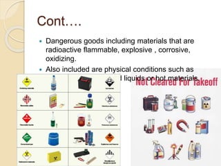 Cont….
 Dangerous goods including materials that are
radioactive flammable, explosive , corrosive,
oxidizing.
 Also included are physical conditions such as
compressed gases and liquids or hot materials.
 
