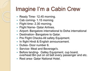 Imagine I’m a Cabin Crew
 Ready Time- 12.45 morning.
 Cab coming- 1.15 morning
 Flight time- 2.30 morning.
 Flight Name- Qatar Airlines.
 Airport- Bangalore international to Doha international
 Destination- Bangalore to Qatar.
 Pre Flight Checks-All safety Equipment.
 In flight Hindi & English announcement.
 Duties- Door number 6.
 Service- Meal and Beverage's.
 Before landing- Galley Equipment, cup board,
overhead Bin put on sit belt every passenger and etc.
 Rest area- Qatar National Hotel.
 