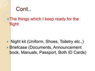 Cont..
The things which I keep ready for the
flight:
 Night kit (Uniform, Shoes, Toiletry etc.,)
 Briefcase (Documents, Announcement
book, Manuals, Passport, Both ID Cards)
 