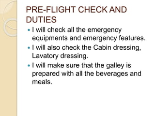 PRE-FLIGHT CHECK AND
DUTIES
 I will check all the emergency
equipments and emergency features.
 I will also check the Cabin dressing,
Lavatory dressing.
 I will make sure that the galley is
prepared with all the beverages and
meals.
 