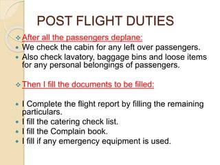 POST FLIGHT DUTIES
After all the passengers deplane:
 We check the cabin for any left over passengers.
 Also check lavatory, baggage bins and loose items
for any personal belongings of passengers.
Then I fill the documents to be filled:
 I Complete the flight report by filling the remaining
particulars.
 I fill the catering check list.
 I fill the Complain book.
 I fill if any emergency equipment is used.
 