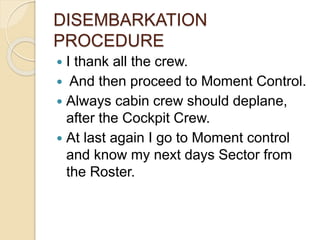 DISEMBARKATION
PROCEDURE
 I thank all the crew.
 And then proceed to Moment Control.
 Always cabin crew should deplane,
after the Cockpit Crew.
 At last again I go to Moment control
and know my next days Sector from
the Roster.
 