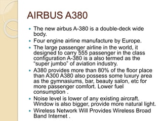 AIRBUS A380
 The new airbus A-380 is a double-deck wide
body.
 Four engine airline manufacture by Europe.
 The large passenger airline in the world, it
designed to carry 555 passenger in the class
configuration A-380 is a also termed as the
“super jumbo” of aviation industry.
 A380 provides more than 80% of the floor place
than A300 A380 also possess some luxury area
as the gymnasiums, bar, beauty salon, etc for
more passenger comfort. Lower fuel
consumption .
 Noise level is lower of any existing aircraft.
Window is also bigger, provide more natural light.
 Wireless Network Will Provides Wireless Broad
Band Internet .
 