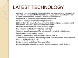 LATEST TECHNOLOGY
 Airbus partners employed the latest technology, some derived from the Concorde
. On entry into service in 1974, the A300 was very advanced and influenced later
subsonic airliner designs. The technological highlights include:
 Supercritical air foil section for economical performance.
 Advanced aerodynamically efficient flight controls.
 222-inch diameter circular fuselage section for 8-abreast passenger seating and
wide enough for 2 LD3 cargo containers side-by-side.
 Structures made from metal billets , reducing weight.
 First airliner to be fitted with wind shear protection.
 Advanced autopilots capable of flying the aircraft from climb-out to landing.
 Electrically controlled braking system.
 Later A300s incorporate other advanced features such as:
 2-man crew by automating the flight engineer & apos; s functions, an industry first.
 Glass cockpit flight instruments.
 Centre-of-gravity control by shifting around fuel.
 Wingtip fences for better aerodynamics (first introduced on the A310-300 ).
 