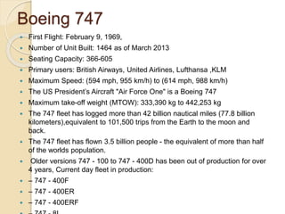 Boeing 747
 First Flight: February 9, 1969,
 Number of Unit Built: 1464 as of March 2013
 Seating Capacity: 366-605
 Primary users: British Airways, United Airlines, Lufthansa ,KLM
 Maximum Speed: (594 mph, 955 km/h) to (614 mph, 988 km/h)
 The US President’s Aircraft "Air Force One" is a Boeing 747
 Maximum take-off weight (MTOW): 333,390 kg to 442,253 kg
 The 747 fleet has logged more than 42 billion nautical miles (77.8 billion
kilometers),equivalent to 101,500 trips from the Earth to the moon and
back.
 The 747 fleet has flown 3.5 billion people - the equivalent of more than half
of the worlds population.
 Older versions 747 - 100 to 747 - 400D has been out of production for over
4 years, Current day fleet in production:
 – 747 - 400F
 – 747 - 400ER
 – 747 - 400ERF
 