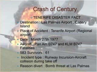 Crash of Century
TENERIFE DISASTER FACT
 Destination : Las Palmas Airport , Canary
Island
 Place of Accident : Tenerife Airport (Regional
airport)
 Date : March 27th 1977
 Aircraft : Pan Am B747 and KLM B747
Fatalities :
 583 Survivors : 61
 Incident type : Runway Incursion-Aircraft
collision during take off
 Reason divert : Bomb threat at Las Palmas
 