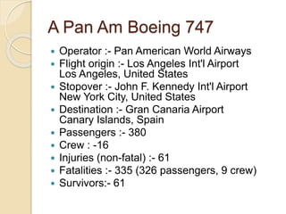 A Pan Am Boeing 747
 Operator :- Pan American World Airways
 Flight origin :- Los Angeles Int'l Airport
Los Angeles, United States
 Stopover :- John F. Kennedy Int'l Airport
New York City, United States
 Destination :- Gran Canaria Airport
Canary Islands, Spain
 Passengers :- 380
 Crew : -16
 Injuries (non-fatal) :- 61
 Fatalities :- 335 (326 passengers, 9 crew)
 Survivors:- 61
 