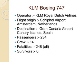 KLM Boeing 747
 Operator :- KLM Royal Dutch Airlines
 Flight origin :- Schiphol Airport
Amsterdam, Netherlands
 Destination :- Gran Canaria Airport
Canary Islands, Spain
 Passengers :- 234
 Crew :- 14
 Fatalities :- 248 (all)
 Survivors :- 0
 