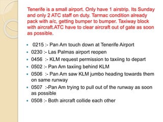 Tenerife is a small airport. Only have 1 airstrip. Its Sunday
and only 2 ATC staff on duty. Tarmac condition already
pack with a/c, getting bumper to bumper. Taxiway block
with aircraft.ATC have to clear aircraft out of gate as soon
as possible.
 0215 :- Pan Am touch down at Tenerife Airport
 0230 :- Las Palmas airport reopen
 0456 :- KLM request permission to taxiing to depart
 0502 :- Pan Am taxiing behind KLM
 0506 :- Pan Am saw KLM jumbo heading towards them
on same runway
 0507 :-Pan Am trying to pull out of the runway as soon
as possible
 0508 :- Both aircraft collide each other
 