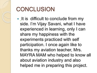 CONCLUSION
 It is difficult to conclude from my
side. I’m Vijay Savani, what I have
experienced in learning, only I can
share my happiness with the
experiments practiced with self
participation. I once again like to
thanks my aviation teacher, Mrs.
MAYRA MAM who helped to know all
about aviation industry and also
helped me in preparing this project.
 