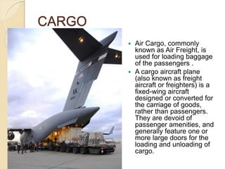 CARGO
 Air Cargo, commonly
known as Air Freight, is
used for loading baggage
of the passengers .
 A cargo aircraft plane
(also known as freight
aircraft or freighters) is a
fixed-wing aircraft
designed or converted for
the carriage of goods,
rather than passengers.
They are devoid of
passenger amenities, and
generally feature one or
more large doors for the
loading and unloading of
cargo.
 