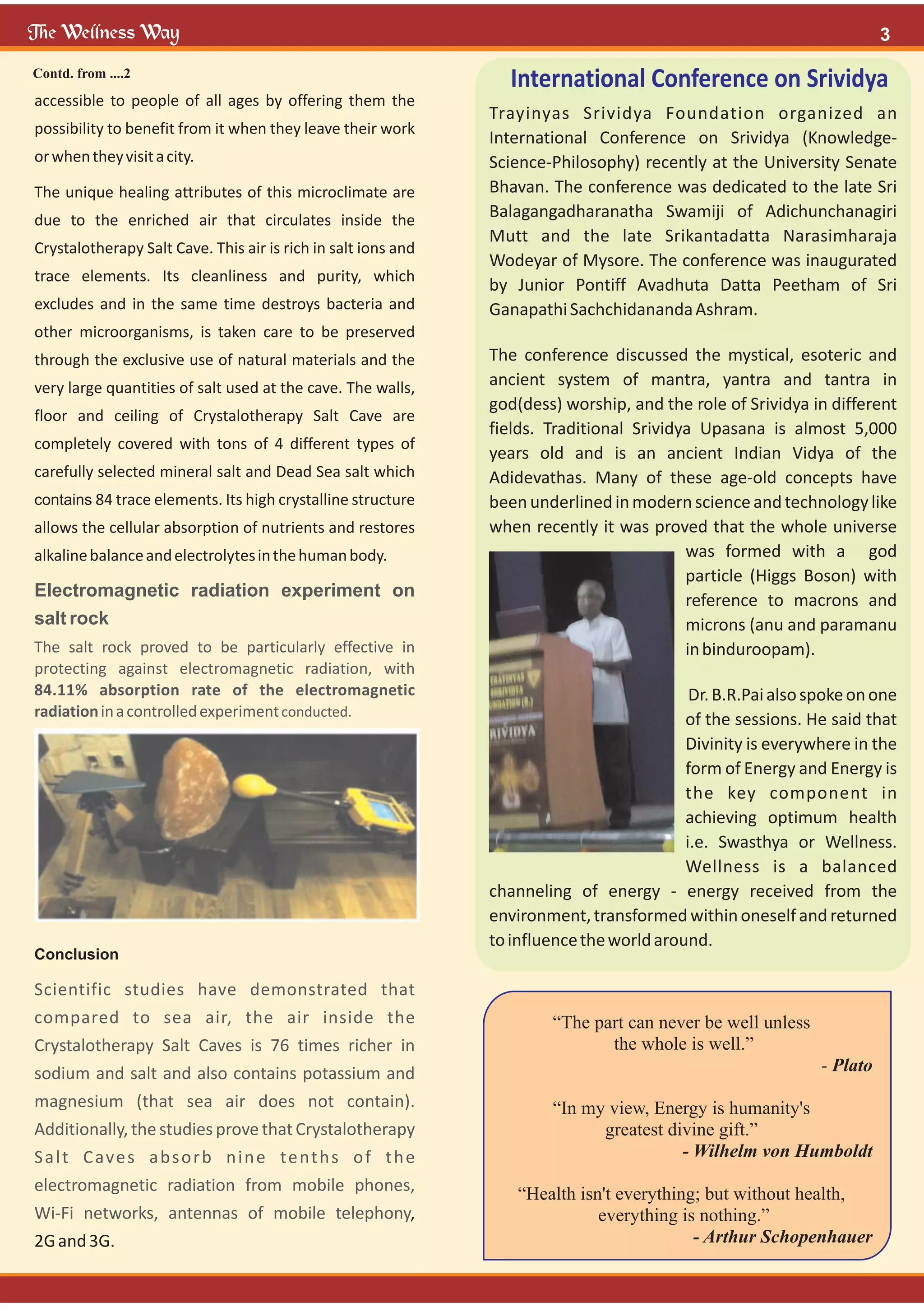 accessible to people of all ages by offering them the
possibility to benefit from it when they leave their work
orwhentheyvisitacity.
The unique healing attributes of this microclimate are
due to the enriched air that circulates inside the
Crystalotherapy Salt Cave. This air is rich in salt ions and
trace elements. Its cleanliness and purity, which
excludes and in the same time destroys bacteria and
other microorganisms, is taken care to be preserved
through the exclusive use of natural materials and the
very large quantities of salt used at the cave. The walls,
floor and ceiling of Crystalotherapy Salt Cave are
completely covered with tons of 4 different types of
carefully selected mineral salt and Dead Sea salt which
contains 84 trace elements. Its high crystalline structure
allows the cellular absorption of nutrients and restores
alkalinebalanceandelectrolytesinthehumanbody.
Conclusion
,
2Gand3G.
Electromagnetic radiation experiment on
salt rock
The salt rock proved to be particularly effective in
protecting against electromagnetic radiation, with
84.11% absorption rate of the electromagnetic
radiationinacontrolledexperimentconducted.
Scientific studies have demonstrated that
compared to sea air, the air inside the
Crystalotherapy Salt Caves is 76 times richer in
sodium and salt and also contains potassium and
magnesium (that sea air does not contain).
Additionally, the studies prove that Crystalotherapy
Salt Caves absorb nine tenths of the
electromagnetic radiation from mobile phones,
Wi-Fi networks, antennas of mobile telephony
“The part can never be well unless
the whole is well.”
- Plato
“In my view, Energy is humanity's
greatest divine gift.”
- Wilhelm von Humboldt
“Health isn't everything; but without health,
everything is nothing.”
- Arthur Schopenhauer
Contd. from ....2
International Conference on Srividya
Trayinyas Srividya Foundation organized an
International Conference on Srividya (Knowledge-
Science-Philosophy) recently at the University Senate
Bhavan. The conference was dedicated to the late Sri
Balagangadharanatha Swamiji of Adichunchanagiri
Mutt and the late Srikantadatta Narasimharaja
Wodeyar of Mysore. The conference was inaugurated
by Junior Pontiff Avadhuta Datta Peetham of Sri
GanapathiSachchidanandaAshram.
The conference discussed the mystical, esoteric and
ancient system of mantra, yantra and tantra in
god(dess) worship, and the role of Srividya in different
fields. Traditional Srividya Upasana is almost 5,000
years old and is an ancient Indian Vidya of the
Adidevathas. Many of these age-old concepts have
beenunderlinedinmodernscienceand technologylike
when recently it was proved that the whole universe
was formed with a god
particle (Higgs Boson) with
reference to macrons and
microns (anu and paramanu
inbinduroopam).
Dr.B.R.Paialsospokeonone
of the sessions. He said that
Divinity is everywhere in the
form of Energy and Energy is
the key component in
achieving optimum health
i.e. Swasthya or Wellness.
Wellness is a balanced
channeling of energy - energy received from the
environment,transformedwithinoneselfand returned
toinfluencetheworldaround.
 
