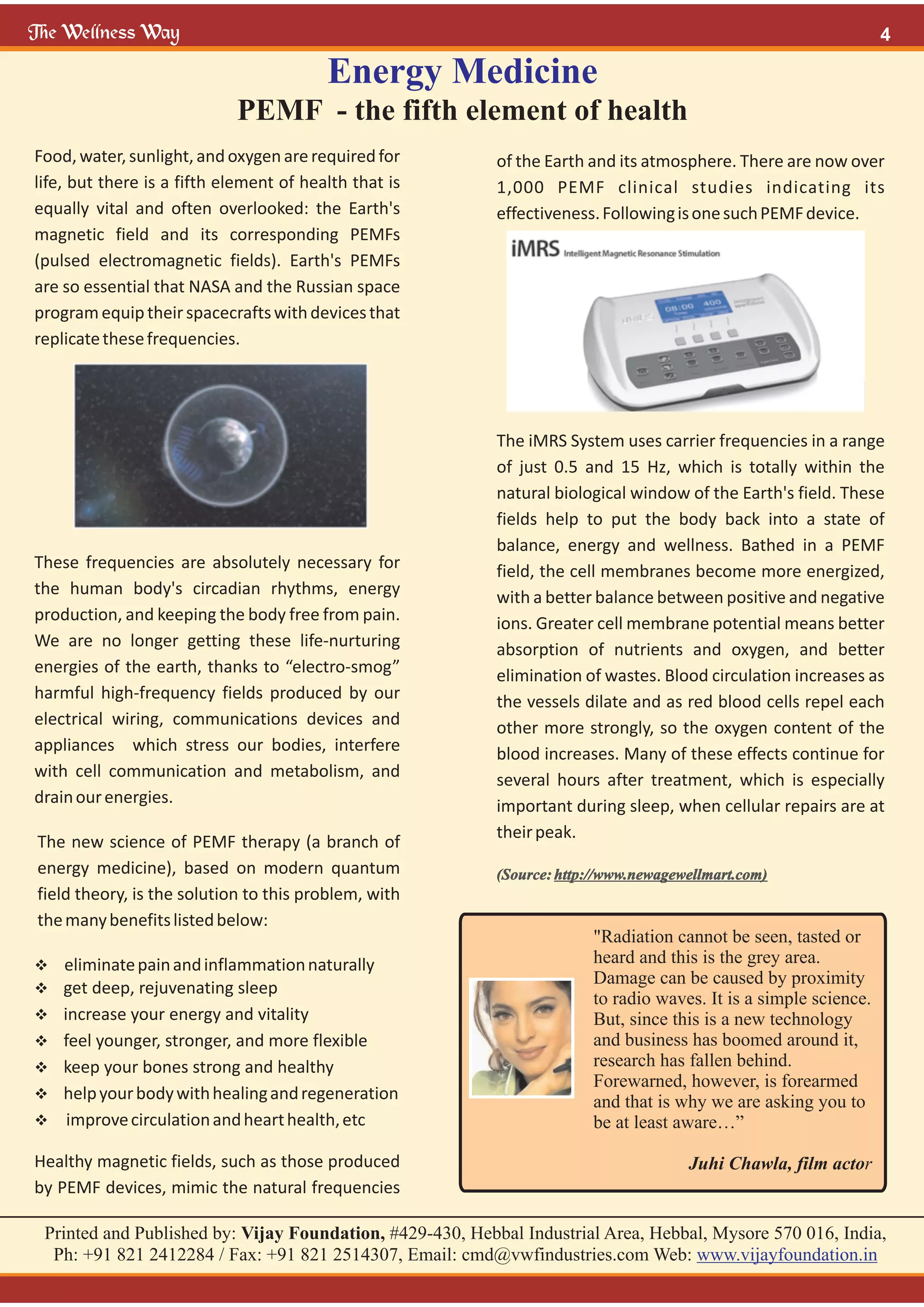 "Radiation cannot be seen, tasted or
heard and this is the grey area.
Damage can be caused by proximity
to radio waves. It is a simple science.
But, since this is a new technology
and business has boomed around it,
research has fallen behind.
Forewarned, however, is forearmed
and that is why we are asking you to
be at least aware…”
Juhi Chawla, film actor
Energy Medicine
PEMF - the fifth element of health
Food, water,sunlight,and oxygenarerequiredfor
life, but there is a fifth element of health that is
equally vital and often overlooked: the Earth's
magnetic field and its corresponding PEMFs
(pulsed electromagnetic fields). Earth's PEMFs
are so essential that NASA and the Russian space
programequiptheirspacecraftswithdevicesthat
replicatethesefrequencies.
These frequencies are absolutely necessary for
the human body's circadian rhythms, energy
production, and keeping the body free from pain.
We are no longer getting these life-nurturing
energies of the earth, thanks to “electro-smog”
harmful high-frequency fields produced by our
electrical wiring, communications devices and
appliances which stress our bodies, interfere
with cell communication and metabolism, and
drainourenergies.
The new science of PEMF therapy (a branch of
energy medicine), based on modern quantum
field theory, is the solution to this problem, with
themanybenefitslistedbelow:
v
eliminatepainandinflammationnaturally
v
get deep, rejuvenating sleep
v
increase your energy and vitality
v
feel younger, stronger, and more flexible
v
keep your bones strong and healthy
v
helpyourbodywithhealingandregeneration
v
improvecirculationandhearthealth,etc
Healthy magnetic fields, such as those produced
by PEMF devices, mimic the natural frequencies
of the Earth and its atmosphere. There are now over
1,000 PEMF clinical studies indicating its
effectiveness.FollowingisonesuchPEMFdevice.
The iMRS System uses carrier frequencies in a range
of just 0.5 and 15 Hz, which is totally within the
natural biological window of the Earth's field. These
fields help to put the body back into a state of
balance, energy and wellness. Bathed in a PEMF
field, the cell membranes become more energized,
with a better balance between positive and negative
ions. Greater cell membrane potential means better
absorption of nutrients and oxygen, and better
elimination of wastes. Blood circulation increases as
the vessels dilate and as red blood cells repel each
other more strongly, so the oxygen content of the
blood increases. Many of these effects continue for
several hours after treatment, which is especially
important during sleep, when cellular repairs are at
theirpeak.
(Source: http://www.newagewellmart.com)
 