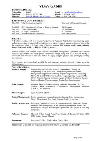 Page 1 of 4
VIJAY GADDE
PERSONAL DETAILS
Nationality : British E-mail : send2gadde@gmail.com
Post Code : London, WC2H 7AS Mobile : 079464 22407
Linkedin : http://uk.linkedin.com/in/vgadde Other : 020 7766 5209
EDUCATION & QUALIFICATIONS
Mar 2003 MSc Computer Application University of Chennai, Chennai
Feb 2015 BCS Foundation Certificate in Business Analysis BCS, London
Nov 2011 Prince2 (Foundation) APMG, London
Aug 2010 IT Project Management IIT, Mumbai
Jan, 2009 Brain Bench Certified in Java2 Sun Microsystems.
PROFILE
A Business Analyst with over 10 years’ experience in Agile and Waterfall environments using sprints
and scrum meetings to successfully complete projects within a range of sectors most recent being within
the Automotive industry. A broad range of business analysis skills includes requirement gathering
Target Operating Model, AS-IS and TO-BE processes.
Problem solving skills coupled with excellent stakeholder management capabilities have ensured
effective gap analysis and timely project completion. Enjoys being part of, as well as leading, a
successful and productive team and thrives in highly complex projects and challenging working
environments.
Seeks contract work, immediately available for both interviews and starts for most locations across the
UK and Europe.
SKILL SUMMARY:
Business Analysis: Business Process Modelling, Business Process Flow, Charting and
reengineering, UML, Use Cases, Change Management, Stakeholder
Management, Requirement Gathering, Reports, Requirements Traceability
Matrix, AS-IS and TO-BE, Gap Analysis, Target Operating Model (TOM),
SWOT Analysis, Scoping Document Design, Workshop facilitation, System
Integrated Testing, User Acceptance Testing,Root Cause analysis
Data Analysis: Data flow, Data feeds, Data mapping, Validation framework, Data Gap
Analysis, Data Conversion, Configuration Management Database
(CMBD), Data migration
Methodologies: Agile, Waterfall, eTOM
Project Management: Project Management process, Preparation Scoping, Risk- Management,
Vendor Management, Root Cause Analysis, Quality Assurance
Product Management: End-to-end Product development & enhancement (back office asset finance
and in-life case management),SDLC, Business development, Market Data
Research and Analysis, Search Engine Optimisation (SEO),Sales & Marketing
Campaigns.
Software / Desktop: Microsoft Office (Excel, PowerPoint, Word), MS Project, MS Visio, CRM,
CMS, Quality Centre, Altamira
Languages: Java, .Net, PL/SQL, T-SQL, VBA, Oracle, JIRA
REFERENCES AVAILABLE ON REQUEST; RECOMMENDATIONS AVAILABLE VIA LINKEDIN
 
