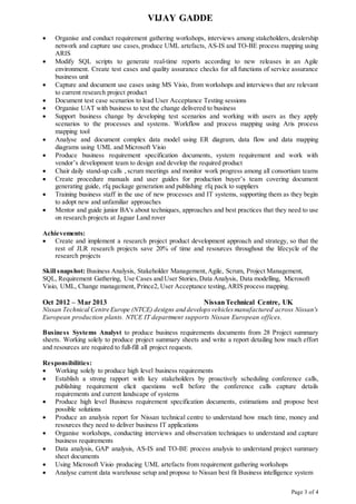 VIJAY GADDE
Page 3 of 4
 Organise and conduct requirement gathering workshops, interviews among stakeholders, dealership
network and capture use cases, produce UML artefacts, AS-IS and TO-BE process mapping using
ARIS
 Modify SQL scripts to generate real-time reports according to new releases in an Agile
environment. Create test cases and quality assurance checks for all functions of service assurance
business unit
 Capture and document use cases using MS Visio, from workshops and interviews that are relevant
to current research project product
 Document test case scenarios to lead User Acceptance Testing sessions
 Organise UAT with business to test the change delivered to business
 Support business change by developing test scenarios and working with users as they apply
scenarios to the processes and systems. Workflow and process mapping using Aris process
mapping tool
 Analyse and document complex data model using ER diagram, data flow and data mapping
diagrams using UML and Microsoft Visio
 Produce business requirement specification documents, system requirement and work with
vendor’s development team to design and develop the required product
 Chair daily stand-up calls , scrum meetings and monitor work progress among all consortium teams
 Create procedure manuals and user guides for production buyer’s team covering document
generating guide, rfq package generation and publishing rfq pack to suppliers
 Training business staff in the use of new processes and IT systems, supporting them as they begin
to adopt new and unfamiliar approaches
 Mentor and guide junior BA's about techniques, approaches and best practices that they need to use
on research projects at Jaguar Land rover
Achievements:
 Create and implement a research project product development approach and strategy, so that the
rest of JLR research projects save 20% of time and resources throughout the lifecycle of the
research projects
Skill snapshot: Business Analysis, Stakeholder Management, Agile, Scrum, Project Management,
SQL, Requirement Gathering, Use Cases and User Stories,Data Analysis, Data modelling, Microsoft
Visio, UML, Change management, Prince2, User Acceptance testing,ARIS process mapping.
Oct 2012 – Mar 2013 NissanTechnical Centre, UK
Nissan Technical Centre Europe (NTCE) designs and developsvehiclesmanufactured across Nissan's
European production plants. NTCE IT department supports Nissan European offices.
Business Systems Analyst to produce business requirements documents from 28 Project summary
sheets. Working solely to produce project summary sheets and write a report detailing how much effort
and resources are required to full-fill all project requests.
Responsibilities:
 Working solely to produce high level business requirements
 Establish a strong rapport with key stakeholders by proactively scheduling conference calls,
publishing requirement elicit questions well before the conference calls capture details
requirements and current landscape of systems
 Produce high level Business requirement specification documents, estimations and propose best
possible solutions
 Produce an analysis report for Nissan technical centre to understand how much time, money and
resources they need to deliver business IT applications
 Organise workshops, conducting interviews and observation techniques to understand and capture
business requirements
 Data analysis, GAP analysis, AS-IS and TO-BE process analysis to understand project summary
sheet documents
 Using Microsoft Visio producing UML artefacts from requirement gathering workshops
 Analyse current data warehouse setup and propose to Nissan best fit Business intelligence system
 