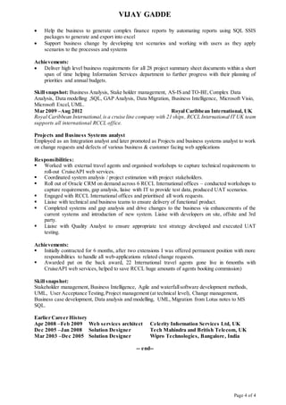 VIJAY GADDE
Page 4 of 4
 Help the business to generate complex finance reports by automating reports using SQL SSIS
packages to generate and export into excel
 Support business change by developing test scenarios and working with users as they apply
scenarios to the processes and systems
Achievements:
 Deliver high level business requirements for all 28 project summary sheet documents within a short
span of time helping Information Services department to further progress with their planning of
priorities and annual budgets.
Skill snapshot: Business Analysis, Stake holder management, AS-IS and TO-BE, Complex Data
Analysis, Data modelling ,SQL, GAP Analysis, Data Migration, Business Intelligence, Microsoft Visio,
Microsoft Excel, UML.
Mar 2009 –Aug 2012 Royal Caribbean International, UK
Royal Caribbean International,is a cruise line company with 21 ships, RCCL International IT UK team
supports all international RCCL office.
Projects and Business Systems analyst
Employed as an Integration analyst and later promoted as Projects and business systems analyst to work
on change requests and defects of various business & customer facing web applications
Responsibilities:
 Worked with external travel agents and organised workshops to capture technical requirements to
roll-out CruiseAPI web services.
 Coordinated system analysis / project estimation with project stakeholders.
 Roll out of Oracle CRM on demand across 6 RCCL International offices – conducted workshops to
capture requirements, gap analysis, liaise with IT to provide test data, produced UAT scenarios.
 Engaged with RCCL International offices and prioritised all work requests.
 Liaise with technical and business teams to ensure delivery of functional product.
 Completed systems and gap analysis and drive changes to the business via enhancements of the
current systems and introduction of new system. Liaise with developers on site, offsite and 3rd
party.
 Liaise with Quality Analyst to ensure appropriate test strategy developed and executed UAT
testing.
Achievements:
 Initially contracted for 6 months, after two extensions I was offered permanent position with more
responsibilities to handle all web-applications related change requests.
 Awarded pat on the back award, 22 International travel agents gone live in 6months with
CruiseAPI web services, helped to save RCCL huge amounts of agents booking commission)
Skill snapshot:
Stakeholder management, Business Intelligence, Agile and waterfallsoftware development methods,
UML, User Acceptance Testing,Project management (at technical level), Change management,
Business case development, Data analysis and modelling, UML, Migration from Lotus notes to MS
SQL.
Earlier Career History
Apr 2008 –Feb 2009 Web services architect Celerity Information Services Ltd, UK
Dec 2005 –Jan 2008 Solution Designer Tech Mahindra and British Telecom, UK
Mar 2003 –Dec 2005 Solution Designer Wipro Technologies, Bangalore, India
-- end--
 