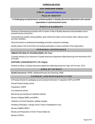 Page 1 of 2
CURRICULUM VITAE
VIJAY BABRUWAN GANESH
E Mail ID: vbganesh007@gmail.com
Phone:+91- 9420213751
A Challenging and performance oriented position in Quality Assurance department with reputed
organization in pharmaceutical sector.
P R O F I L E S U M M A R Y
Working in Pharmaceutical Industry with 4.9 years in field of Quality Assurance documentation and in-
process activity at shop floor
Comprehensive problem solving abilities, good verbal and written communication skills, willing to learn
and team facilitator.
Good Command on professional knowledge and basic computer knowledge.
Quickly adopt to the environment and actively participate in various activities of the organization.
P E R S O N A L E X P E R I A N C E
OMNIACTIVE HEALTH TECHNOLOGIES LTD. Pune
Currently working as an executive in Quality Assurance department (Manufacturing) from November 2015
to till date.
SAPPHIRE LIFESCIENCES PVT LTD. Palghar
Worked as officer in Quality Assurance department (Manufacturing) from Sept. 2013 to Nov. 2015.
A R E A O F I N T R E S T
Quality Assurance: APQR, Validation(Process and Cleaning), IPQA
C U R R E N T J O B R E S P O N S I B I L I T I E S
In-Process Checks for packaging as per procedure laid down in respective SOP’s and BPR.
Annual Product Quality review
Preparation of MFR
Line clearance activity
Monitoring and sampling of validation batches
Review of Master BMR’s and BPR’s
Collection of Control Samples, stability samples
Handling of Deviation, change control, Failure investigations if any.
Review of BMR’s BPR’s
Review and Preparation of COA, Product labels etc.
Review of SOP’s
 
