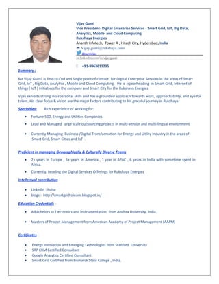Summary :
Vijay Gunti
Vice President- Digital Enterprise Services - Smart Grid, IoT, Big Data,
Analytics, Mobile and Cloud Computing
Rukshaya Energies
Ananth Infotech, Tower A , Hitech City, Hyderabad, India
 Vijay.gunti@rukshaya.com
@guntivijay
in.linkedin.com/in/vijaygunti
 +91-9963611235
Mr Vijay Gunti is End-to-End and Single point of contact for Digital Enterprise Services in the areas of Smart
Grid, IoT , Big Data, Analytics , Mobile and Cloud Computing. He is spearheading in Smart Grid, Internet of
things ( IoT ) initiatives for the company and Smart City for the Rukshaya Energies
Vijay exhibits strong interpersonal skills and has a grounded approach towards work, approachability, and eye for
talent. His clear focus & vision are the major factors contributing to his graceful journey in Rukshaya.
Specialties: Rich experience of working for:
• Fortune 500, Energy and Utilities Companies
• Lead and Managed large scale outsourcing projects in multi-vendor and multi-lingual environment
• Currently Managing Business /Digital Transformation for Energy and Uitlity Industry in the areas of
Smart Grid, Smart Cities and IoT .
Proficient in managing Geographically & Culturally Diverse Teams
• 2+ years in Europe , 5+ years in America , 1 year in APAC , 6 years in India with sometime spent in
Africa.
• Currently, heading the Digital Services Offerings for Rukshaya Energies
Intellectual contribution
• Linkedin : Pulse
• blogs : http://smartgridtolearn.blogspot.in/
Education Credentials :
• A Bachelors in Electronics and Instrumentation from Andhra University, India.
• Masters of Project Management from American Academy of Project Management (AAPM)
Certificates :
• Energy Innovation and Emerging Technologies from Stanford University
• SAP CRM Certified Consultant
• Google Analytics Certified Consultant
• Smart Grid Certified from Bismarck State College , India.
 